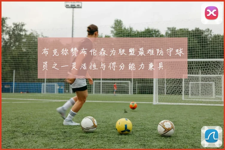 布克称赞布伦森为联盟最难防守球员之一灵活性与得分能力兼具