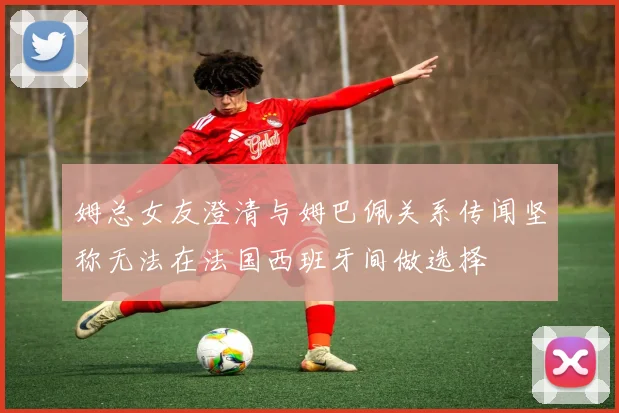 姆总女友澄清与姆巴佩关系传闻坚称无法在法国西班牙间做选择