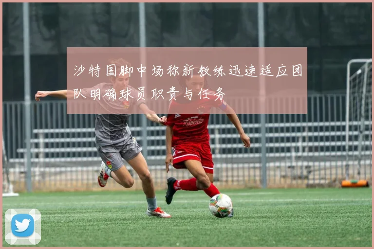 沙特国脚中场称新教练迅速适应团队明确球员职责与任务