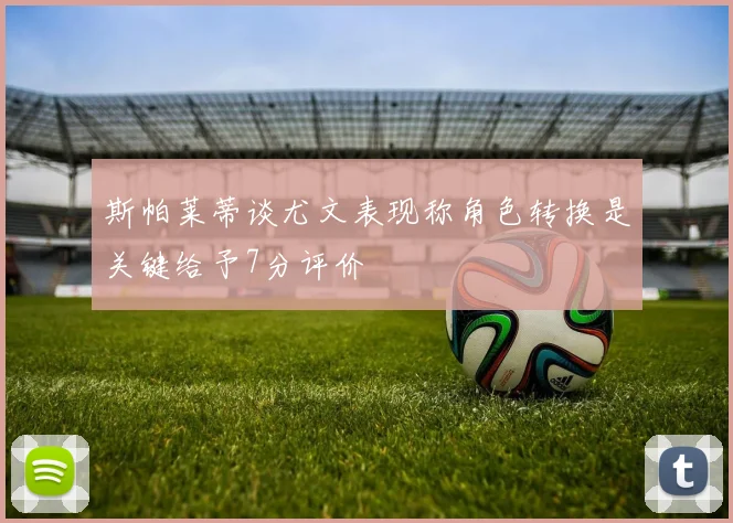 斯帕莱蒂谈尤文表现称角色转换是关键给予7分评价