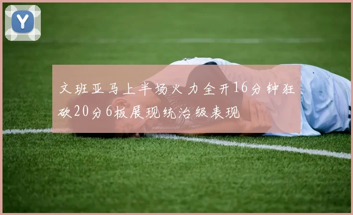 文班亚马上半场火力全开16分钟狂砍20分6板展现统治级表现