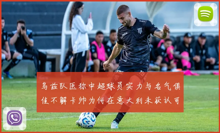 乌兹队医称中超球员实力与名气俱佳不解卡帅为何在意大利未获认可
