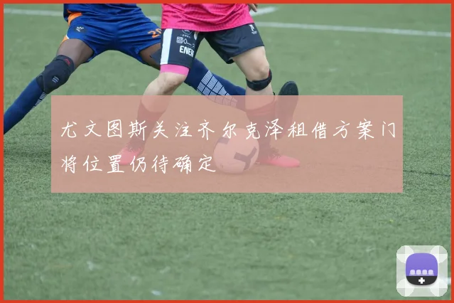 尤文图斯关注齐尔克泽租借方案门将位置仍待确定