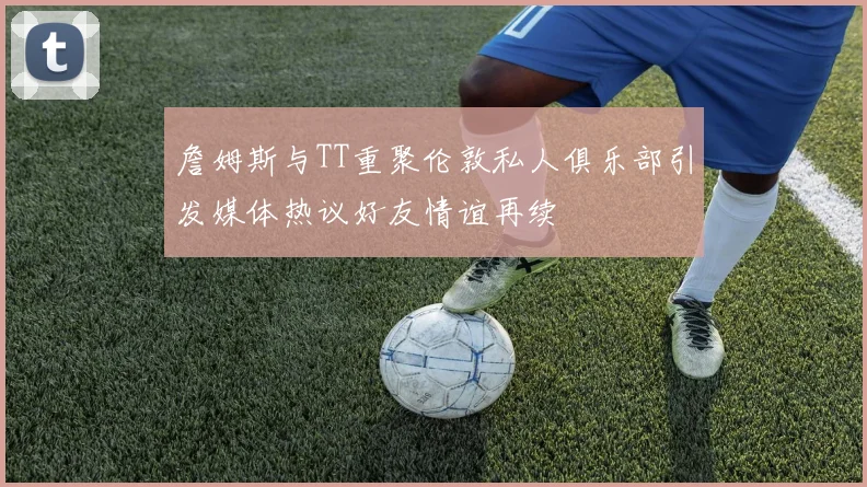 詹姆斯与TT重聚伦敦私人俱乐部引发媒体热议好友情谊再续