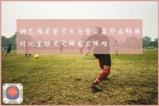 姆巴佩荣誉空白与登贝莱形成鲜明对比金球奖之路愈发艰难