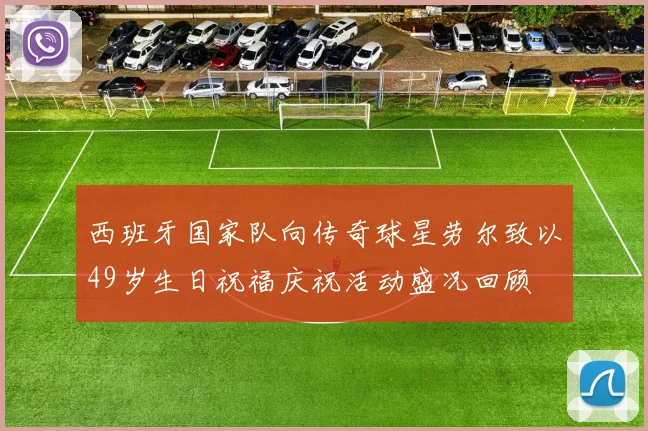西班牙国家队向传奇球星劳尔致以49岁生日祝福庆祝活动盛况回顾