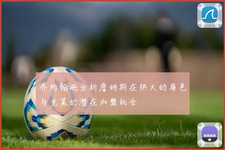 乔约翰逊分析詹姆斯在热火的角色与克莱的潜在加盟机会