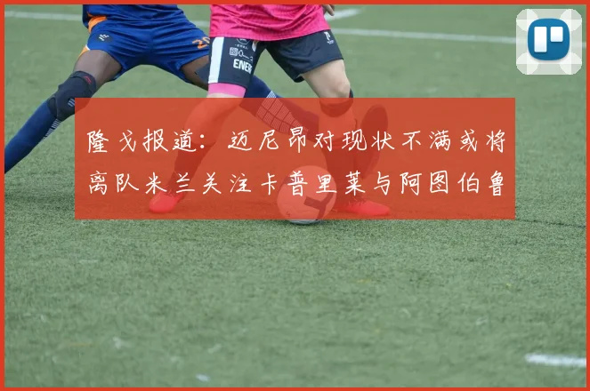 隆戈报道：迈尼昂对现状不满或将离队米兰关注卡普里莱与阿图伯鲁转会动态