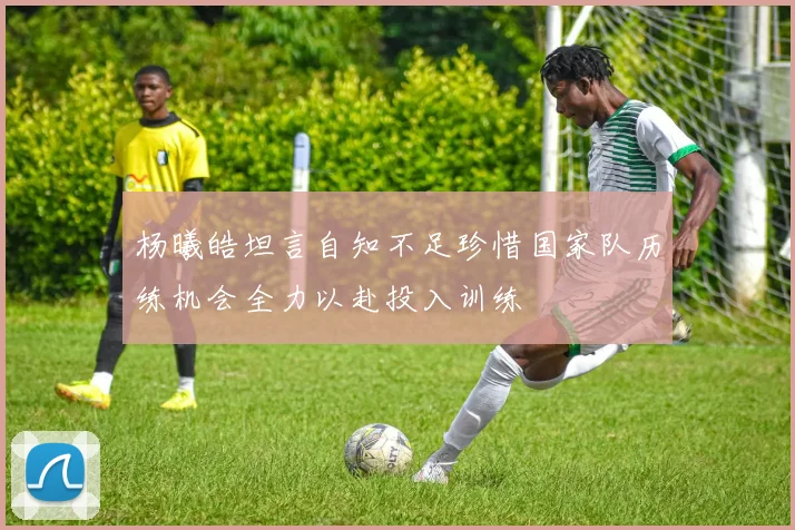 杨曦皓坦言自知不足珍惜国家队历练机会全力以赴投入训练