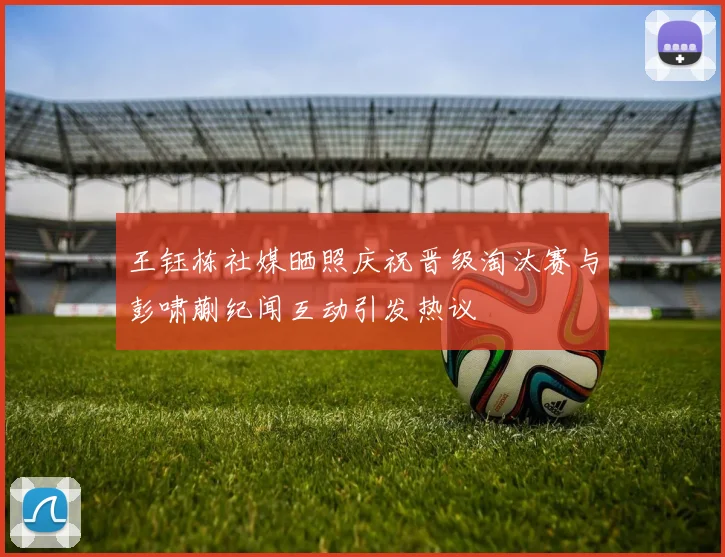 王钰栋社媒晒照庆祝晋级淘汰赛与彭啸蒯纪闻互动引发热议