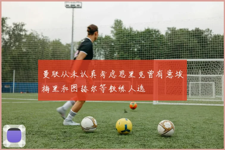 曼联从未认真考虑恩里克曾有意埃梅里和图赫尔等教练人选
