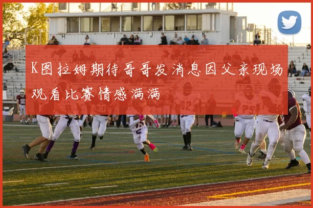 K图拉姆期待哥哥发消息因父亲现场观看比赛情感满满